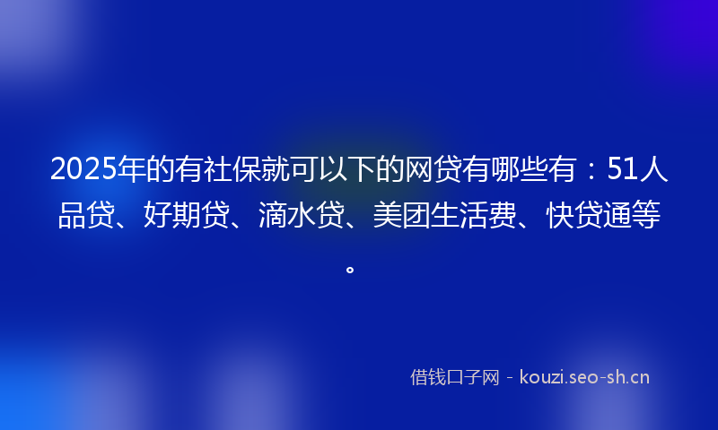 2025年的有社保就可以下的网贷有哪些有：51人品贷、好期贷、滴水贷、美团生活费、快贷通等。