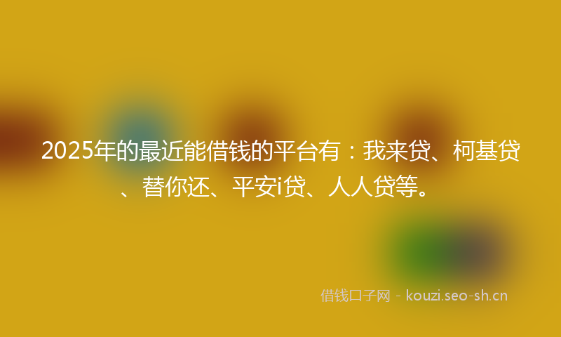 2025年的最近能借钱的平台有：我来贷、柯基贷、替你还、平安i贷、人人贷等。