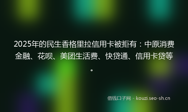 2025年的民生香格里拉信用卡被拒有：中原消费金融、花呗、美团生活费、快贷通、信用卡贷等。