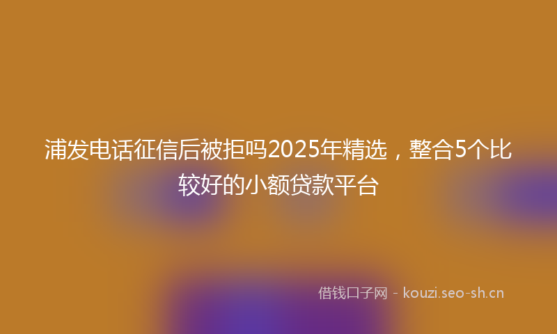 浦发电话征信后被拒吗2025年精选，整合5个比较好的小额贷款平台