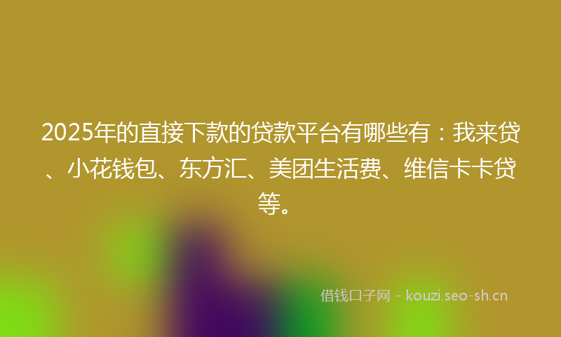 2025年的直接下款的贷款平台有哪些有：我来贷、小花钱包、东方汇、美团生活费、维信卡卡贷等。