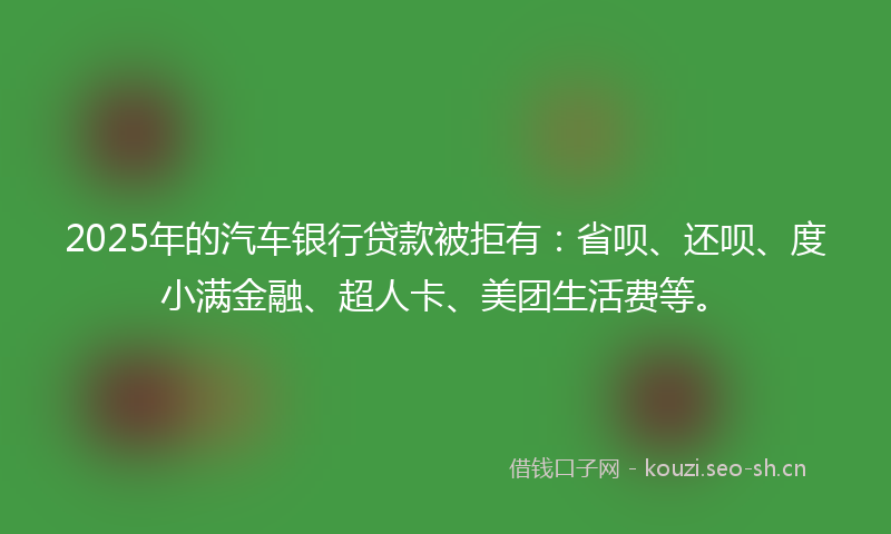 2025年的汽车银行贷款被拒有：省呗、还呗、度小满金融、超人卡、美团生活费等。