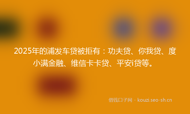 2025年的浦发车贷被拒有：功夫贷、你我贷、度小满金融、维信卡卡贷、平安i贷等。