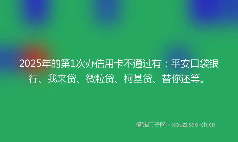 2025年的第1次办信用卡不通过有：平安口袋银行、我来贷、微粒贷、柯基贷、替你还等。