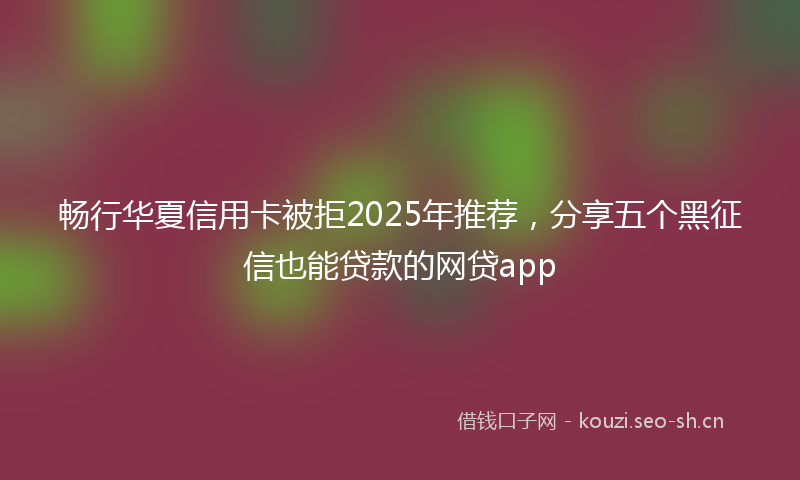 畅行华夏信用卡被拒2025年推荐，分享五个黑征信也能贷款的网贷app