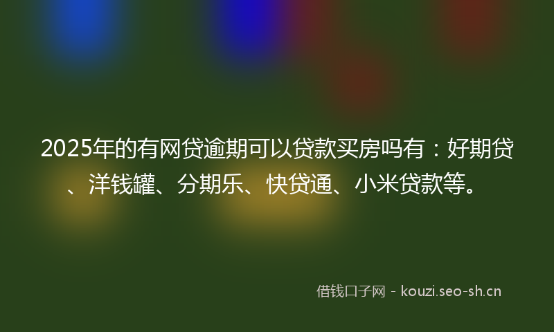 2025年的有网贷逾期可以贷款买房吗有：好期贷、洋钱罐、分期乐、快贷通、小米贷款等。