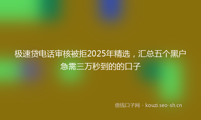 极速贷电话审核被拒2025年精选，汇总五个黑户急需三万秒到的的口子