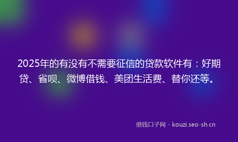 2025年的有没有不需要征信的贷款软件有：好期贷、省呗、微博借钱、美团生活费、替你还等。
