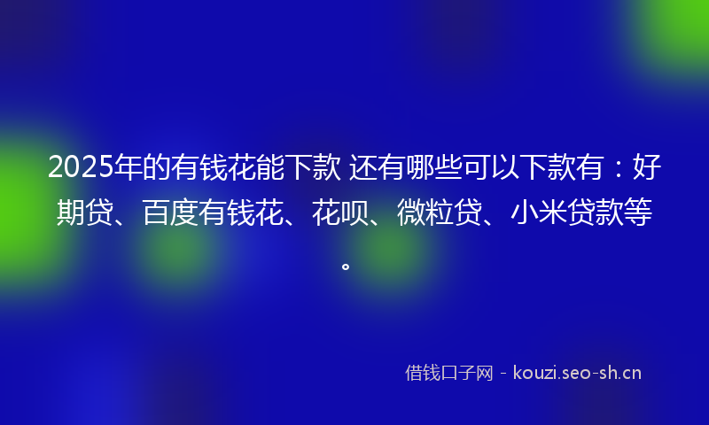 2025年的有钱花能下款 还有哪些可以下款有：好期贷、百度有钱花、花呗、微粒贷、小米贷款等。