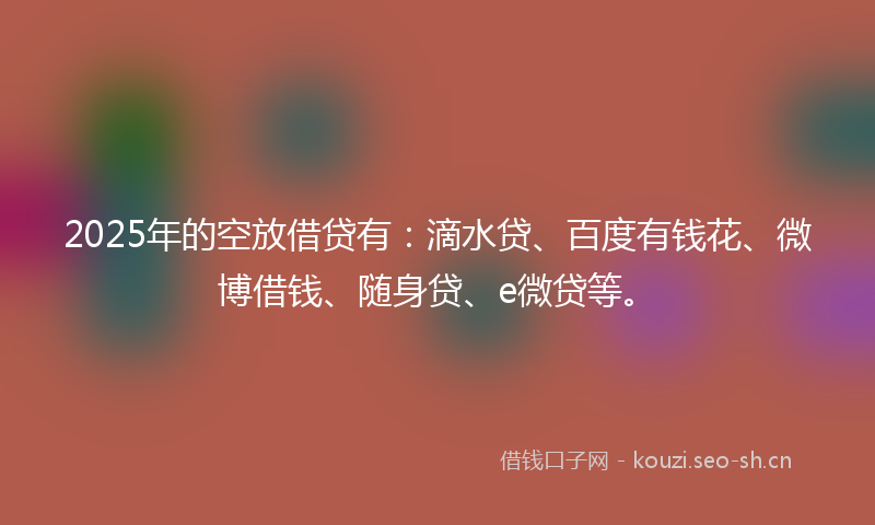 2025年的空放借贷有：滴水贷、百度有钱花、微博借钱、随身贷、e微贷等。