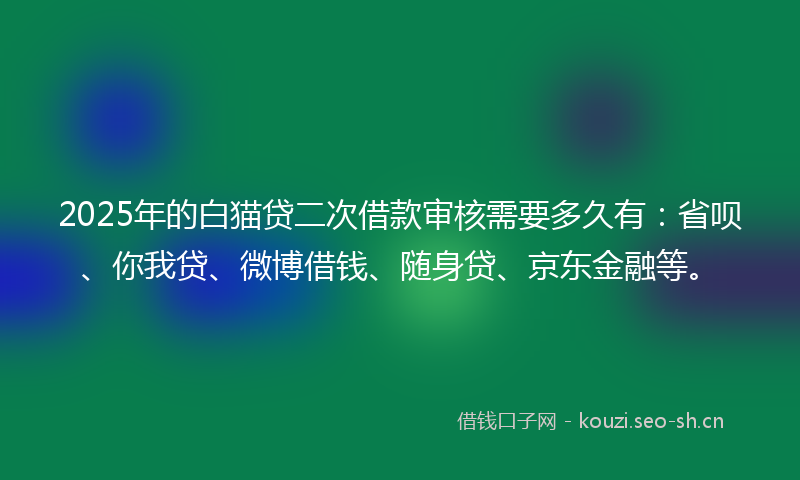 2025年的白猫贷二次借款审核需要多久有：省呗、你我贷、微博借钱、随身贷、京东金融等。
