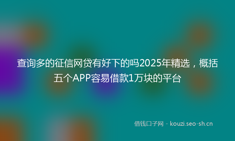 查询多的征信网贷有好下的吗2025年精选，概括五个APP容易借款1万块的平台