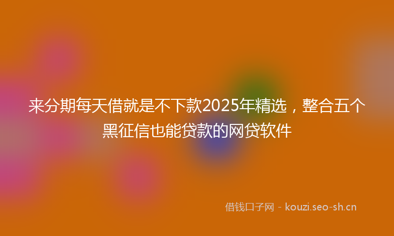 来分期每天借就是不下款2025年精选，整合五个黑征信也能贷款的网贷软件