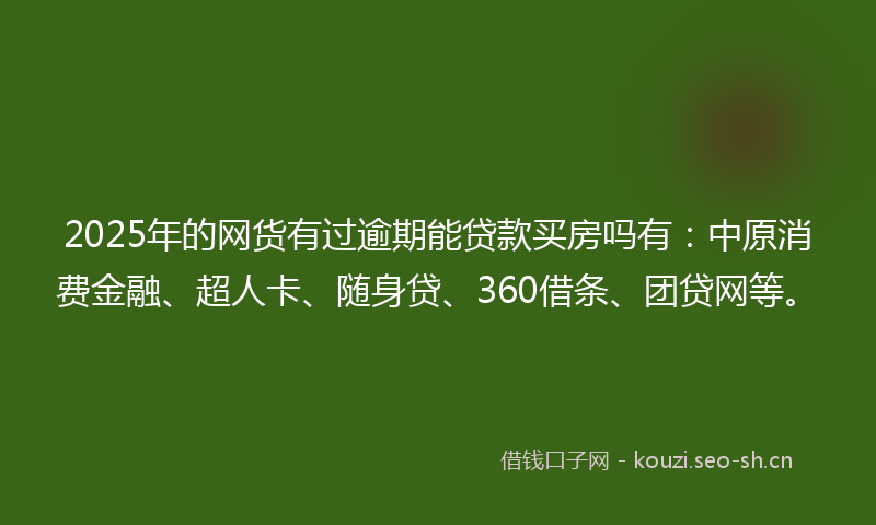 2025年的网货有过逾期能贷款买房吗有：中原消费金融、超人卡、随身贷、360借条、团贷网等。