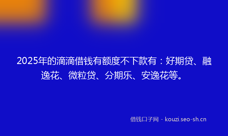 2025年的滴滴借钱有额度不下款有：好期贷、融逸花、微粒贷、分期乐、安逸花等。