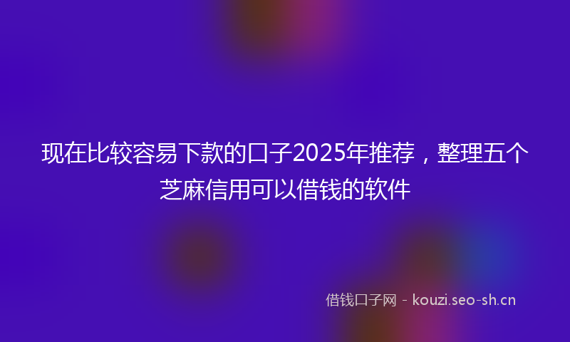 现在比较容易下款的口子2025年推荐，整理五个芝麻信用可以借钱的软件