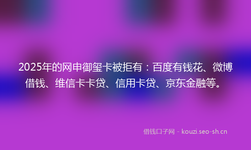 2025年的网申御玺卡被拒有：百度有钱花、微博借钱、维信卡卡贷、信用卡贷、京东金融等。