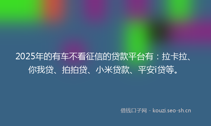2025年的有车不看征信的贷款平台有：拉卡拉、你我贷、拍拍贷、小米贷款、平安i贷等。