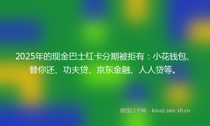2025年的现金巴士红卡分期被拒有：小花钱包、替你还、功夫贷、京东金融、人人贷等。