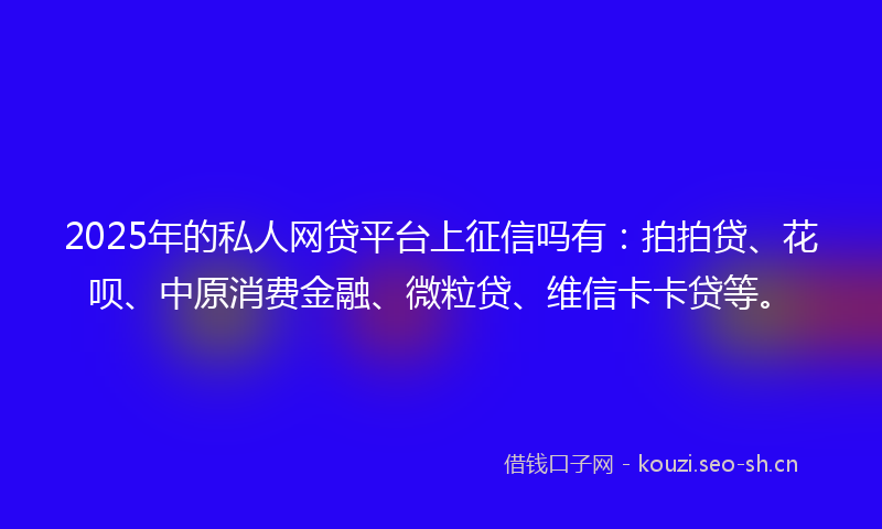 2025年的私人网贷平台上征信吗有：拍拍贷、花呗、中原消费金融、微粒贷、维信卡卡贷等。