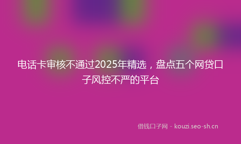 电话卡审核不通过2025年精选，盘点五个网贷口子风控不严的平台