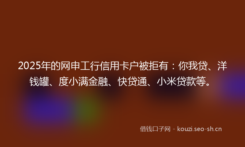 2025年的网申工行信用卡户被拒有：你我贷、洋钱罐、度小满金融、快贷通、小米贷款等。