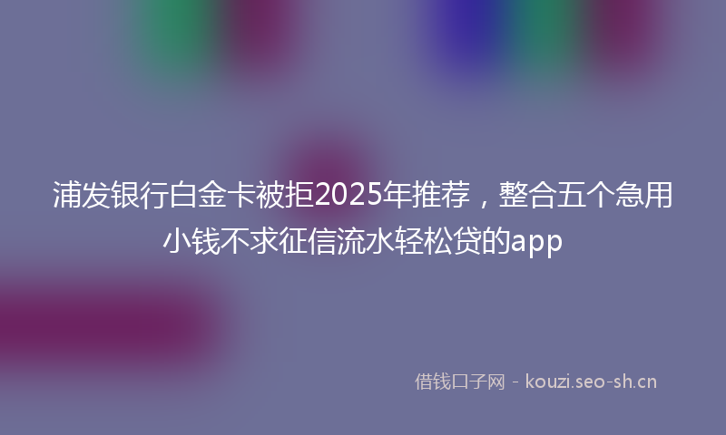 浦发银行白金卡被拒2025年推荐，整合五个急用小钱不求征信流水轻松贷的app