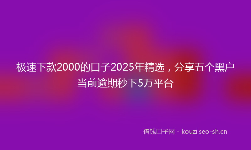 极速下款2000的口子2025年精选，分享五个黑户当前逾期秒下5万平台