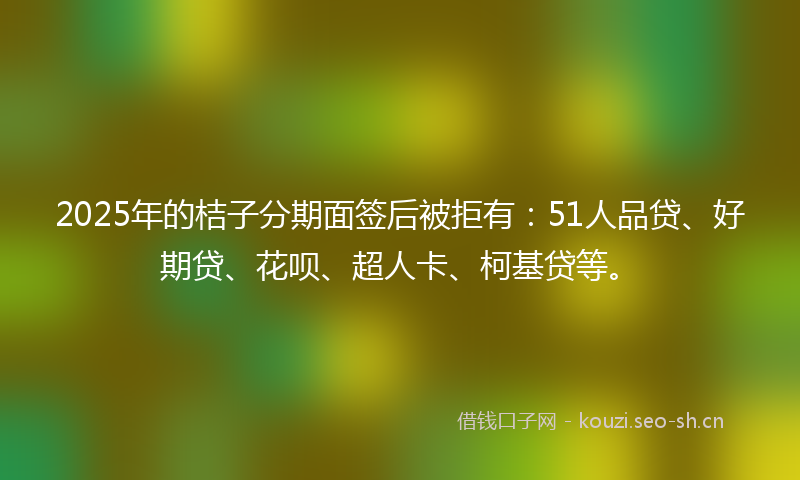2025年的桔子分期面签后被拒有:51人品贷、好期贷、花呗、超人卡、柯基贷等。
