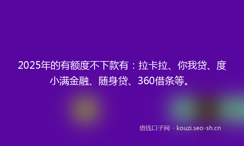 2025年的有额度不下款有：拉卡拉、你我贷、度小满金融、随身贷、360借条等。
