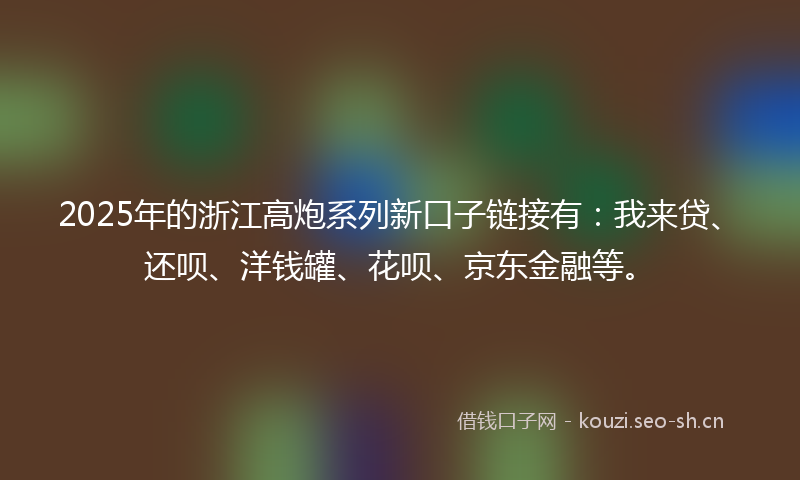2025年的浙江高炮系列新口子链接有：我来贷、还呗、洋钱罐、花呗、京东金融等。