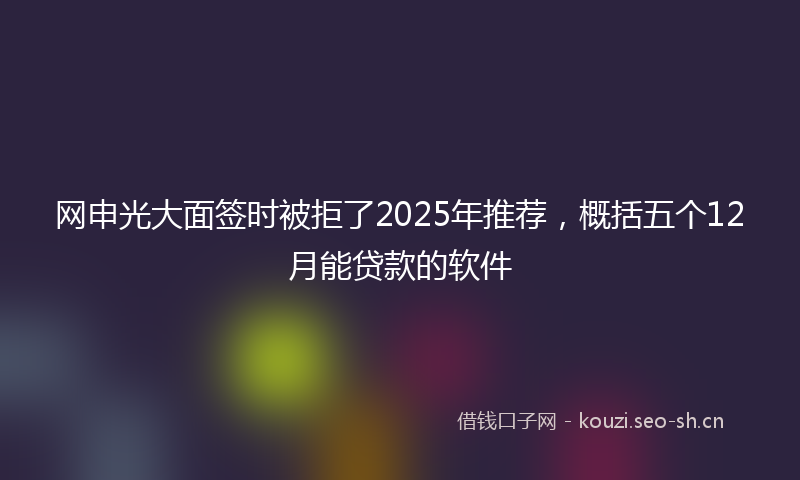 网申光大面签时被拒了2025年推荐，概括五个12月能贷款的软件