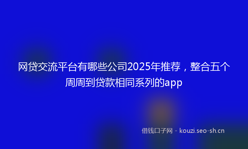 网贷交流平台有哪些公司2025年推荐，整合五个周周到贷款相同系列的app