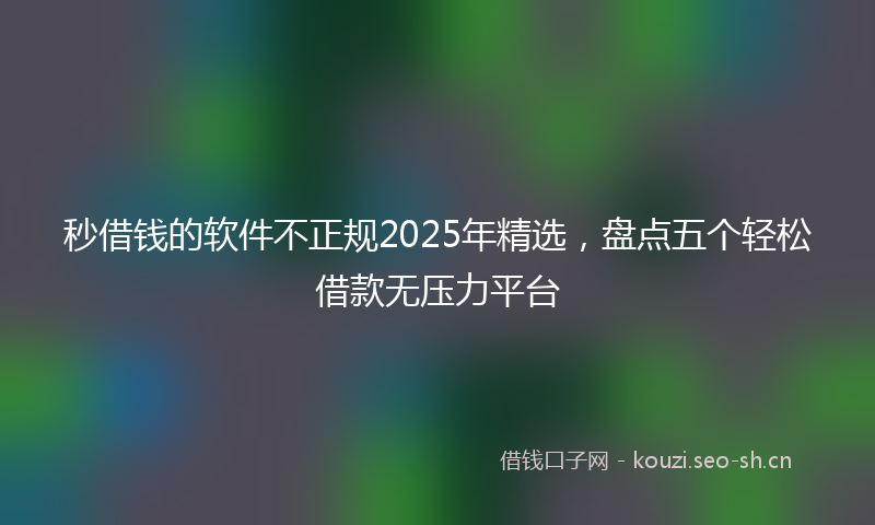 秒借钱的软件不正规2025年精选，盘点五个轻松借款无压力平台