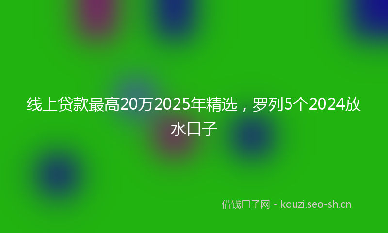 线上贷款最高20万2025年精选，罗列5个2024放水口子