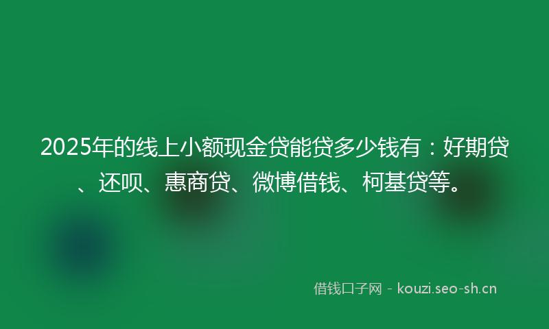 2025年的线上小额现金贷能贷多少钱有：好期贷、还呗、惠商贷、微博借钱、柯基贷等。