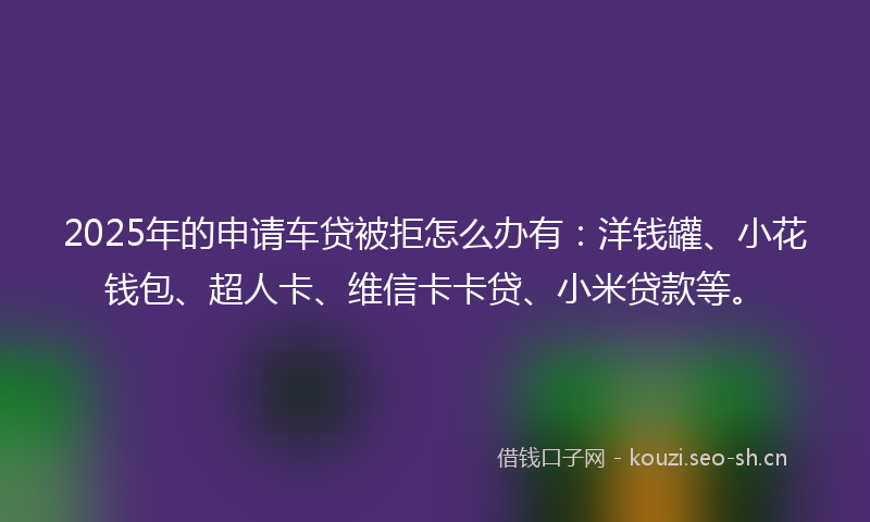 2025年的申请车贷被拒怎么办有：洋钱罐、小花钱包、超人卡、维信卡卡贷、小米贷款等。