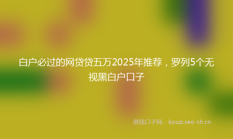 白户必过的网贷贷五万2025年推荐，罗列5个无视黑白户口子