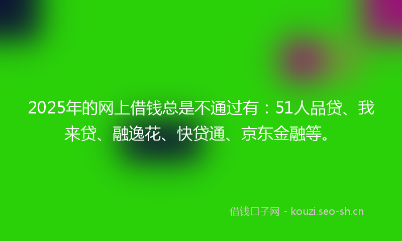 2025年的网上借钱总是不通过有：51人品贷、我来贷、融逸花、快贷通、京东金融等。