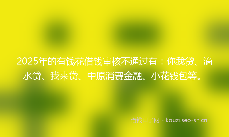 2025年的有钱花借钱审核不通过有：你我贷、滴水贷、我来贷、中原消费金融、小花钱包等。