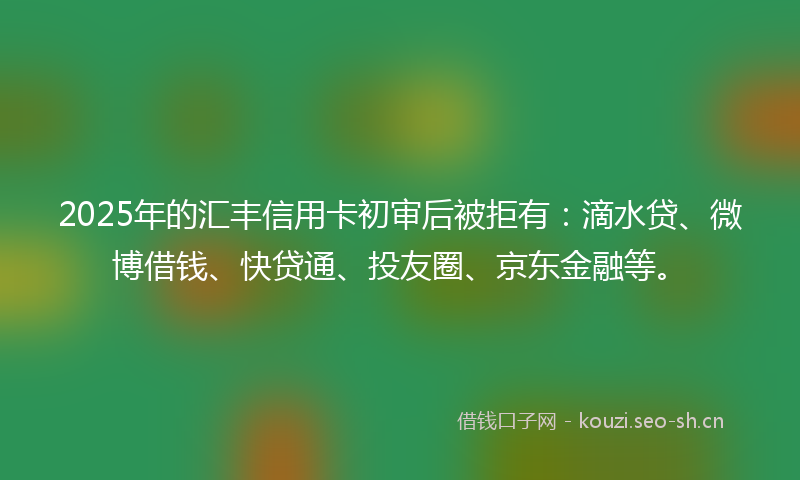 2025年的汇丰信用卡初审后被拒有：滴水贷、微博借钱、快贷通、投友圈、京东金融等。