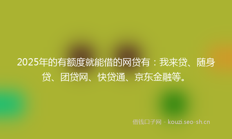 2025年的有额度就能借的网贷有：我来贷、随身贷、团贷网、快贷通、京东金融等。