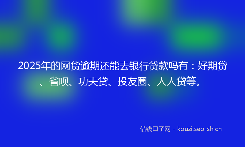 2025年的网货逾期还能去银行贷款吗有：好期贷、省呗、功夫贷、投友圈、人人贷等。