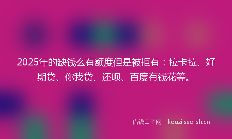 2025年的缺钱么有额度但是被拒有：拉卡拉、好期贷、你我贷、还呗、百度有钱花等。