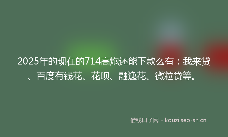 2025年的现在的714高炮还能下款么有：我来贷、百度有钱花、花呗、融逸花、微粒贷等。