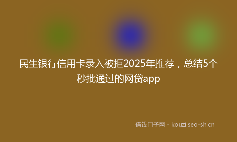 民生银行信用卡录入被拒2025年推荐，总结5个秒批通过的网贷app
