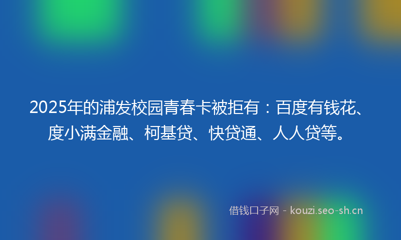 2025年的浦发校园青春卡被拒有：百度有钱花、度小满金融、柯基贷、快贷通、人人贷等。