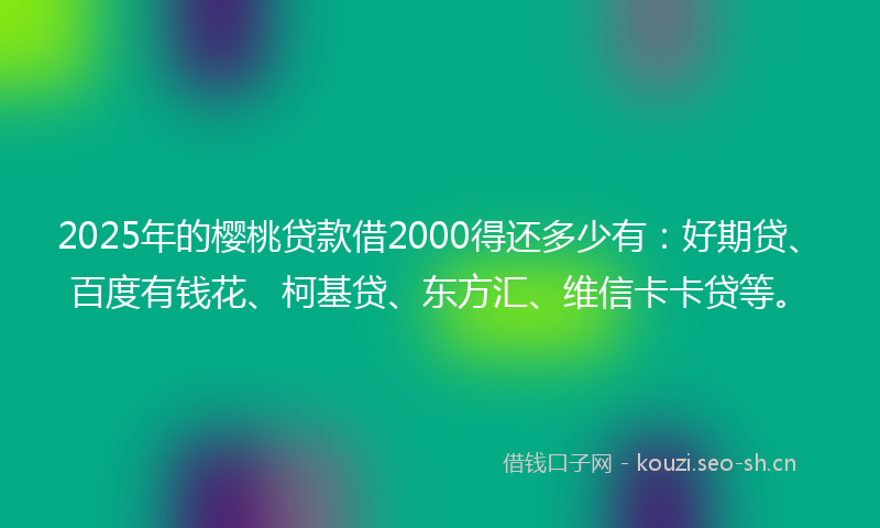 2025年的樱桃贷款借2000得还多少有：好期贷、百度有钱花、柯基贷、东方汇、维信卡卡贷等。