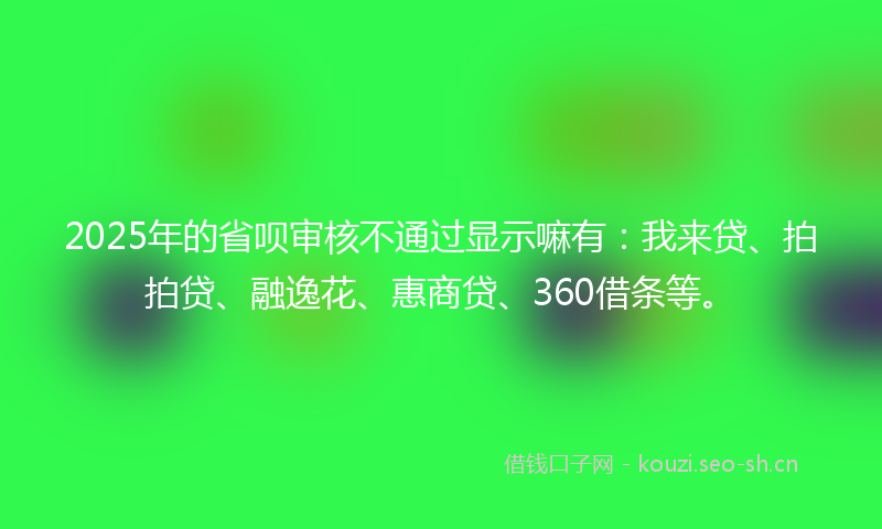 2025年的省呗审核不通过显示嘛有：我来贷、拍拍贷、融逸花、惠商贷、360借条等。