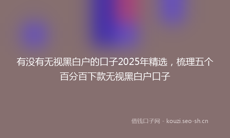 有没有无视黑白户的口子2025年精选，梳理五个百分百下款无视黑白户口子